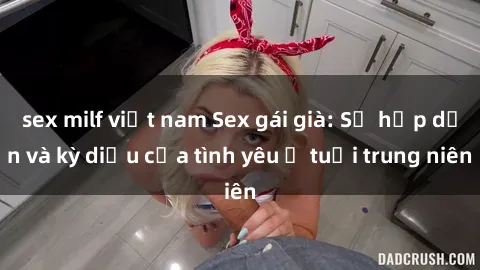 sex milf việt nam Sex gái già: Sự hấp dẫn và kỳ diệu của tình yêu ở tuổi trung niên