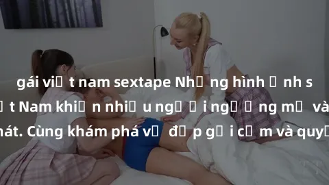 gái việt nam sextape Những hình ảnh sex gái sinh viên Việt Nam khiến nhiều người ngưỡng mộ và thèm khát. Cùng khám phá vẻ đẹp gợi cảm và quyến rũ của những cô gái trẻ này.