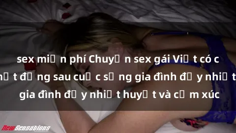 sex miễn phí Chuyện sex gái Việt có chồng: Những bí mật đằng sau cuộc sống gia đình đầy nhiệt huyết và cảm xúc