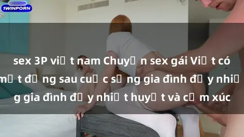 sex 3P việt nam Chuyện sex gái Việt có chồng: Những bí mật đằng sau cuộc sống gia đình đầy nhiệt huyết và cảm xúc