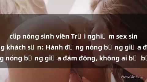 clip nóng sinh viên Trải nghiệm sex sinh viên sôi động trong khách sạn: Hành động nóng bỏng giữa đám đông, không ai bị bỏ lỡ
