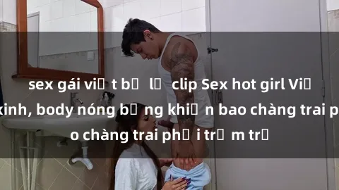 sex gái việt bị lộ clip Sex hot girl Việt Nam: Mặt xinh, body nóng bỏng khiến bao chàng trai phải trầm trồ