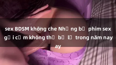 sex BDSM không che Những bộ phim sex gợi cảm không thể bỏ lỡ trong năm nay