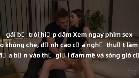 gái bị trói hiếp dâm Xem ngay phim sex HD chất lượng cao không che, đỉnh cao của nghệ thuật làm tình, đưa bạn vào thế giới đam mê và sóng gió của tình yêu không giới hạn.