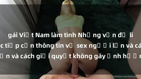 gái Việt Nam làm tình Những vấn đề liên quan đến việc tiếp cận thông tin về sex người lớn và cách giải quyết không gây ảnh hưởng đến trẻ em