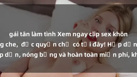 gái tân làm tình Xem ngay clip sex không che cực hot, không che,  độc quyền chỉ có tại đây! Hấp dẫn, nóng bỏng và hoàn toàn miễn phí, không thể bỏ qua!