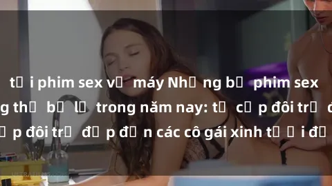 tải phim sex về máy Những bộ phim sex JAV hot nhất không thể bỏ lỡ trong năm nay: từ cặp đôi trẻ đẹp đến các cô gái xinh tươi đầy sức hút.