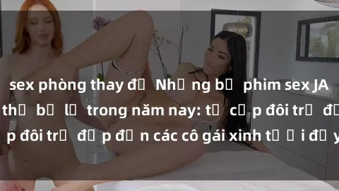 sex phòng thay đồ Những bộ phim sex JAV hot nhất không thể bỏ lỡ trong năm nay: từ cặp đôi trẻ đẹp đến các cô gái xinh tươi đầy sức hút.