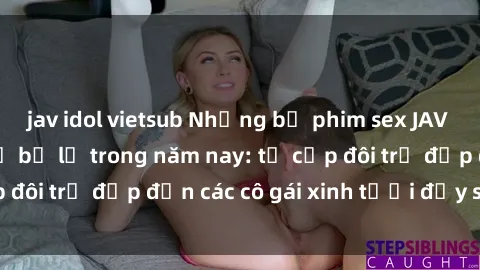jav idol vietsub Những bộ phim sex JAV hot nhất không thể bỏ lỡ trong năm nay: từ cặp đôi trẻ đẹp đến các cô gái xinh tươi đầy sức hút.