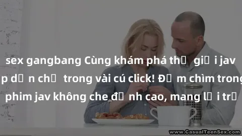 sex gangbang Cùng khám phá thế giới jav không che siêu hấp dẫn chỉ trong vài cú click! Đắm chìm trong những bộ phim jav không che đỉnh cao, mang lại trải nghiệm thú vị và đầy kích thích.
