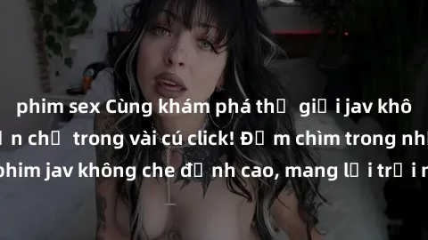 phim sex Cùng khám phá thế giới jav không che siêu hấp dẫn chỉ trong vài cú click! Đắm chìm trong những bộ phim jav không che đỉnh cao, mang lại trải nghiệm thú vị và đầy kích thích.