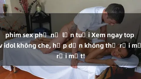 phim sex phụ nữ lớn tuổi Xem ngay top jav idol không che, hấp dẫn không thể rời mắt!