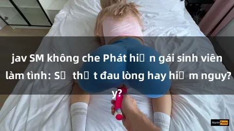 jav SM không che Phát hiện gái sinh viên làm tình: Sự thật đau lòng hay hiểm nguy?