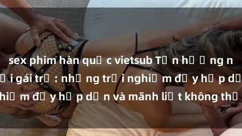 sex phim hàn quốc vietsub Tận hưởng niềm vui của sex với gái trẻ: những trải nghiệm đầy hấp dẫn và mãnh liệt không thể bỏ lỡ