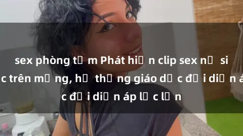 sex phòng tắm Phát hiện clip sex nữ sinh gây sốc trên mạng, hệ thống giáo dục đối diện áp lực lớn