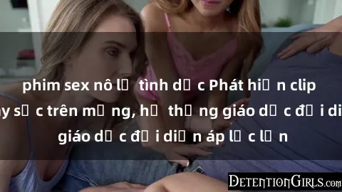 phim sex nô lệ tình dục Phát hiện clip sex nữ sinh gây sốc trên mạng, hệ thống giáo dục đối diện áp lực lớn