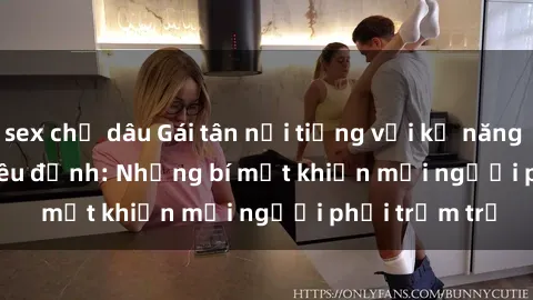sex chị dâu Gái tân nổi tiếng với kỹ năng 'làm tình' siêu đỉnh: Những bí mật khiến mọi người phải trầm trồ