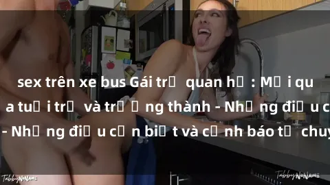 sex trên xe bus Gái trẻ quan hệ: Mối quan hệ khác biệt giữa tuổi trẻ và trưởng thành - Những điều cần biết và cảnh báo từ chuyên gia