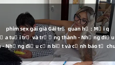 phim sex gái già Gái trẻ quan hệ: Mối quan hệ khác biệt giữa tuổi trẻ và trưởng thành - Những điều cần biết và cảnh báo từ chuyên gia