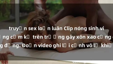 truyện sex loạn luân Clip nóng sinh viên gây sốc: Hành động cấm kỵ trên trường gây xôn xao cộng đồng. Đoạn video ghi lại cảnh vô lễ khiến dư luận bức xúc.