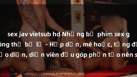 sex jav vietsub hd Những bộ phim sex gái già đỉnh cao không thể bỏ lỡ - Hấp dẫn, mê hoặc, từng đạo diễn, diễn viên đều góp phần tạo nên sự hấp dẫn, kích thích.