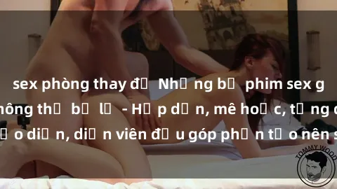 sex phòng thay đồ Những bộ phim sex gái già đỉnh cao không thể bỏ lỡ - Hấp dẫn, mê hoặc, từng đạo diễn, diễn viên đều góp phần tạo nên sự hấp dẫn, kích thích.