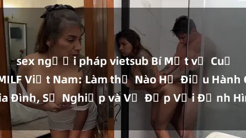 sex người pháp vietsub Bí Mật về Cuộc Sống Của Các MILF Việt Nam: Làm thế Nào Họ Điều Hành Gia Đình, Sự Nghiệp và Vẻ Đẹp Với Định Hình Văn Hóa Đương Đại
