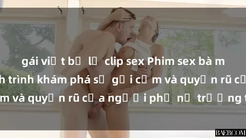 gái việt bị lộ clip sex Phim sex bà mẹ nóng bỏng: Hành trình khám phá sự gợi cảm và quyến rũ của người phụ nữ trưởng thành.