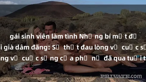 gái sinh viên làm tình Những bí mật đằng sau vẻ ngoài gái già dâm đãng: Sự thật đau lòng về cuộc sống của phụ nữ đã qua tuổi thanh xuân