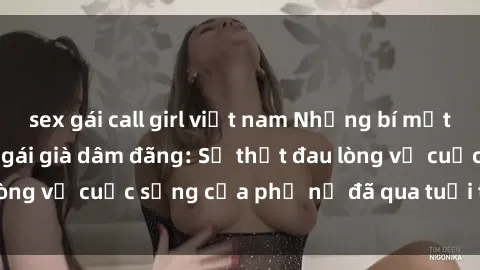 sex gái call girl việt nam Những bí mật đằng sau vẻ ngoài gái già dâm đãng: Sự thật đau lòng về cuộc sống của phụ nữ đã qua tuổi thanh xuân