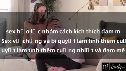 sex bạo lực nhóm cách kích thích đam mê trong hôn nhân: Sex vợ chồng và bí quyết làm tình thêm cuồng nhiệt và đam mê