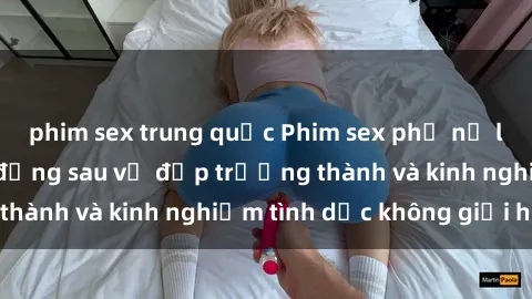 phim sex trung quốc Phim sex phụ nữ lớn tuổi: Sức hút đằng sau vẻ đẹp trưởng thành và kinh nghiệm tình dục không giới hạn
