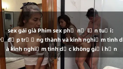sex gái già Phim sex phụ nữ lớn tuổi: Sức hút đằng sau vẻ đẹp trưởng thành và kinh nghiệm tình dục không giới hạn