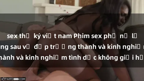 sex thư ký việt nam Phim sex phụ nữ lớn tuổi: Sức hút đằng sau vẻ đẹp trưởng thành và kinh nghiệm tình dục không giới hạn
