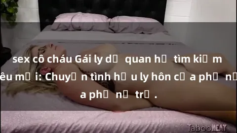 sex cô cháu Gái ly dị quan hệ tìm kiếm tình yêu mới: Chuyện tình hậu ly hôn của phụ nữ trẻ.