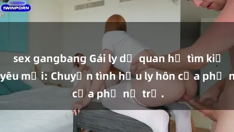 sex gangbang Gái ly dị quan hệ tìm kiếm tình yêu mới: Chuyện tình hậu ly hôn của phụ nữ trẻ.