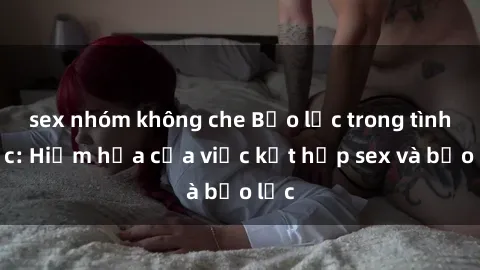 sex nhóm không che Bạo lực trong tình dục: Hiểm họa của việc kết hợp sex và bạo lực