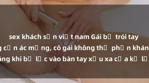 sex khách sạn việt nam Gái bị trói tay chân, bất lực trong cơn ác mộng, cô gái không thể phản kháng khi bị lạc vào bàn tay xấu xa của kẻ lạ mặt muốn làm tình.
