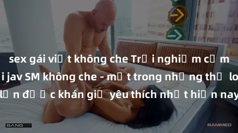 sex gái việt không che Trải nghiệm cảm xúc thăng hoa với jav SM không che - một trong những thể loại phim người lớn được khán giả yêu thích nhất hiện nay. Đảm bảo đem lại sự hấp dẫn, kích thích tối đa