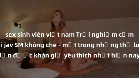 sex sinh viên việt nam Trải nghiệm cảm xúc thăng hoa với jav SM không che - một trong những thể loại phim người lớn được khán giả yêu thích nhất hiện nay. Đảm bảo đem lại sự hấp dẫn, kích thích tối đa