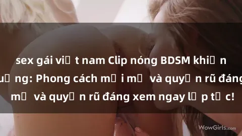 sex gái việt nam Clip nóng BDSM khiến người xem phát cuồng: Phong cách mới mẻ và quyến rũ đáng xem ngay lập tức!