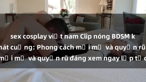 sex cosplay việt nam Clip nóng BDSM khiến người xem phát cuồng: Phong cách mới mẻ và quyến rũ đáng xem ngay lập tức!