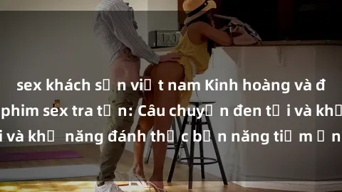 sex khách sạn việt nam Kinh hoàng và đầy kích thích với phim sex tra tấn: Câu chuyện đen tối và khả năng đánh thức bản năng tiềm ẩn trong con người