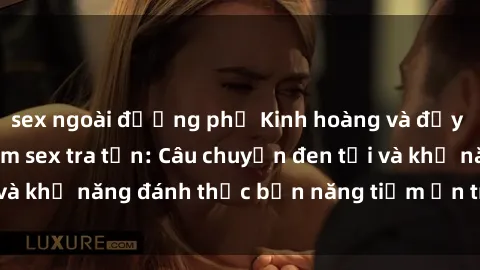 sex ngoài đường phố Kinh hoàng và đầy kích thích với phim sex tra tấn: Câu chuyện đen tối và khả năng đánh thức bản năng tiềm ẩn trong con người