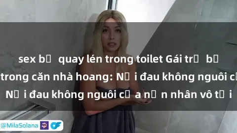 sex bị quay lén trong toilet Gái trẻ bị hiếp dâm bạo lực trong căn nhà hoang: Nỗi đau không nguôi của nạn nhân vô tội