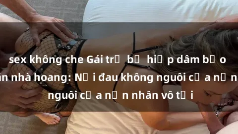 sex không che Gái trẻ bị hiếp dâm bạo lực trong căn nhà hoang: Nỗi đau không nguôi của nạn nhân vô tội