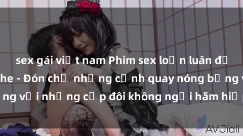 sex gái việt nam Phim sex loạn luân đầy kích thích không che - Đón chờ những cảnh quay nóng bỏng với những cặp đôi không ngại hãm hiếp gia đình trong lòng