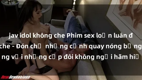 jav idol không che Phim sex loạn luân đầy kích thích không che - Đón chờ những cảnh quay nóng bỏng với những cặp đôi không ngại hãm hiếp gia đình trong lòng
