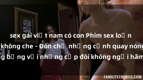 sex gái việt nam có con Phim sex loạn luân đầy kích thích không che - Đón chờ những cảnh quay nóng bỏng với những cặp đôi không ngại hãm hiếp gia đình trong lòng