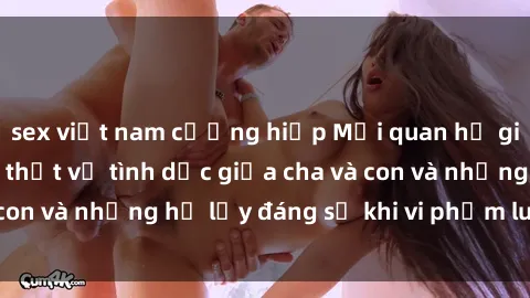 sex việt nam cưỡng hiếp Mối quan hệ giữa cha và con: Sự thật về tình dục giữa cha và con và những hệ lụy đáng sợ khi vi phạm luật pháp.